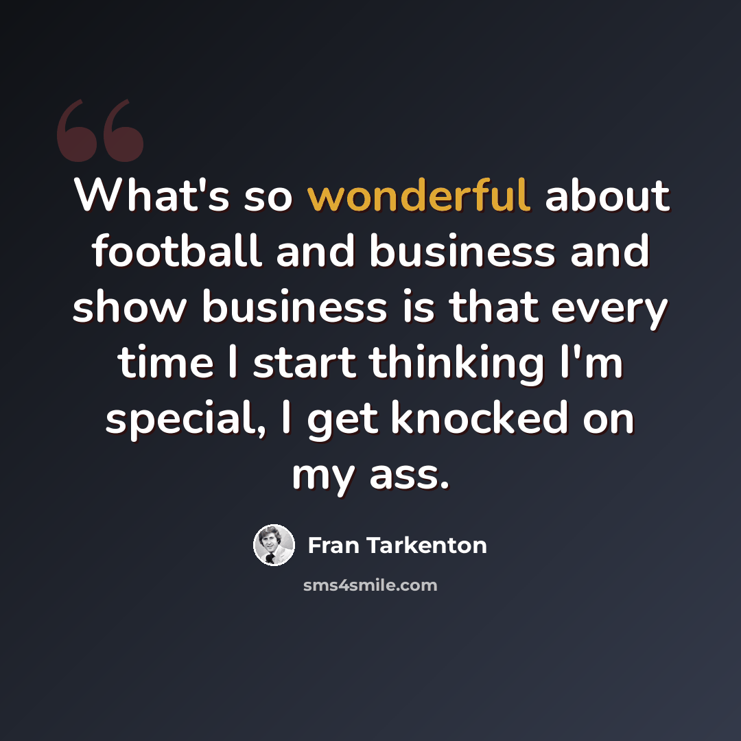 “What's so wonderful about football and business and show business is that every time I start thinking I'm special, I get knocked on my ass.” quote by Fran Tarkenton