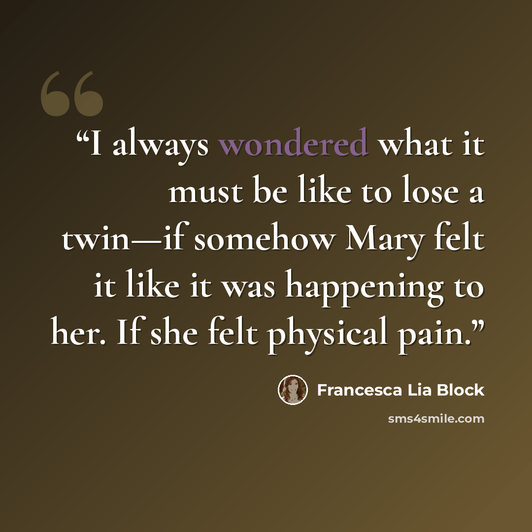 “I always wondered what it must be like to lose a twin—if somehow Mary felt it like it was happening to her. If she felt physical pain.” quote by Francesca Lia Block