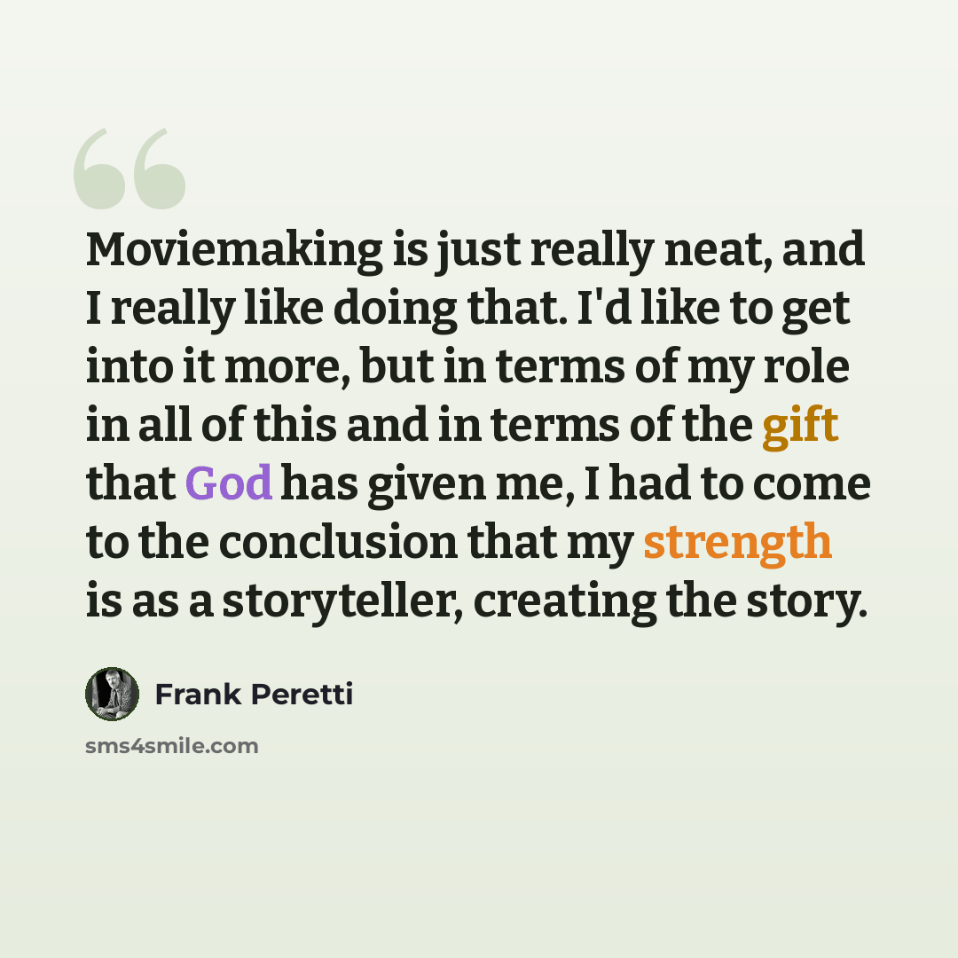 “Moviemaking is just really neat, and I really like doing that. I'd like to get into it more, but in terms of my role in all of this and in terms of the gift that God has given me, I had to come to the conclusion that my strength is as a storyteller, creating the story.” quote by Frank Peretti