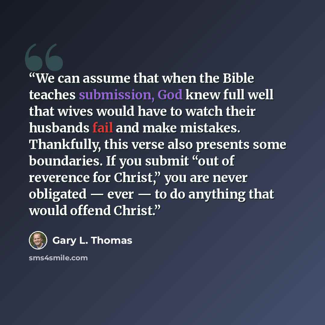 “We can assume that when the Bible teaches submission, God knew full well that wives would have to watch their husbands fail and make mistakes. Thankfully, this verse also presents some boundaries. If you submit “out of reverence for Christ,” you are never obligated — ever — to do anything that…” quote by Gary L. Thomas