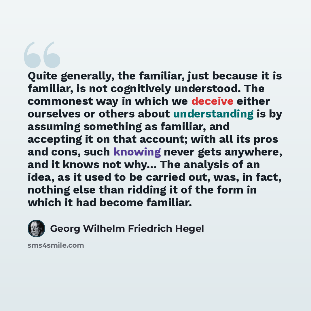 “Quite generally, the familiar, just because it is familiar, is not cognitively understood. The commonest way in which we deceive either ourselves or others about understanding is by assuming something as familiar, and accepting it on that account; with all its pros and cons, such knowing never…” quote by Georg Wilhelm Friedrich Hegel