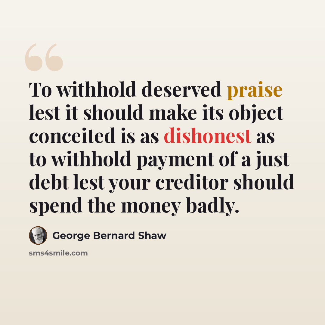 “To withhold deserved praise lest it should make its object conceited is as dishonest as to withhold payment of a just debt lest your creditor should spend the money badly.” quote by George Bernard Shaw