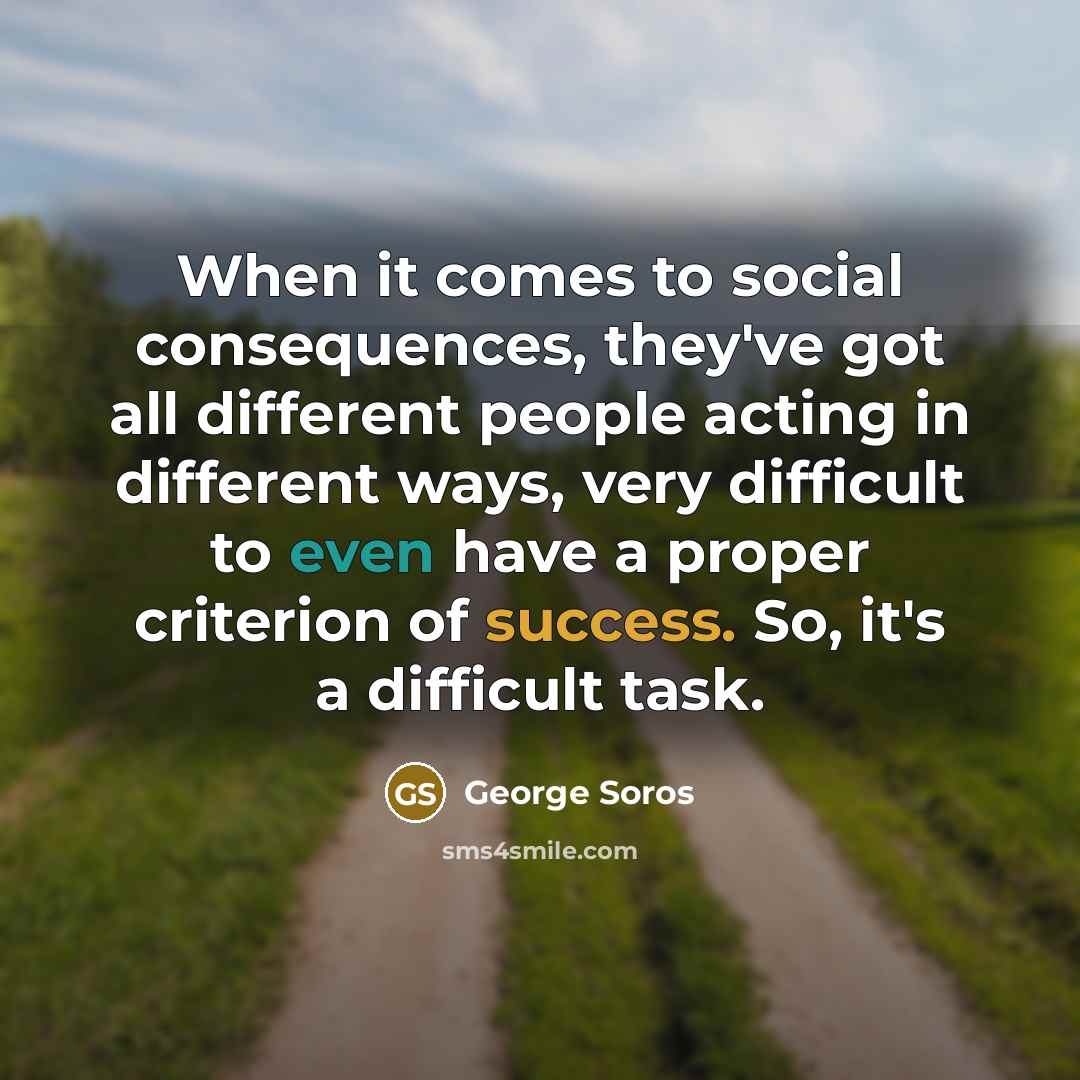 “When it comes to social consequences, they've got all different people acting in different ways, very difficult to even have a proper criterion of success. So, it's a difficult task.” quote by George Soros