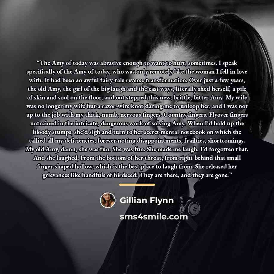 “The Amy of today was abrasive enough to want to hurt, sometimes. I speak specifically of the Amy of today, who was only remotely like the woman I fell in love with. It had been an awful fairy-tale reverse transformation. Over just a few years, the old Amy, the girl of the big laugh and the east…” quote by Gillian Flynn