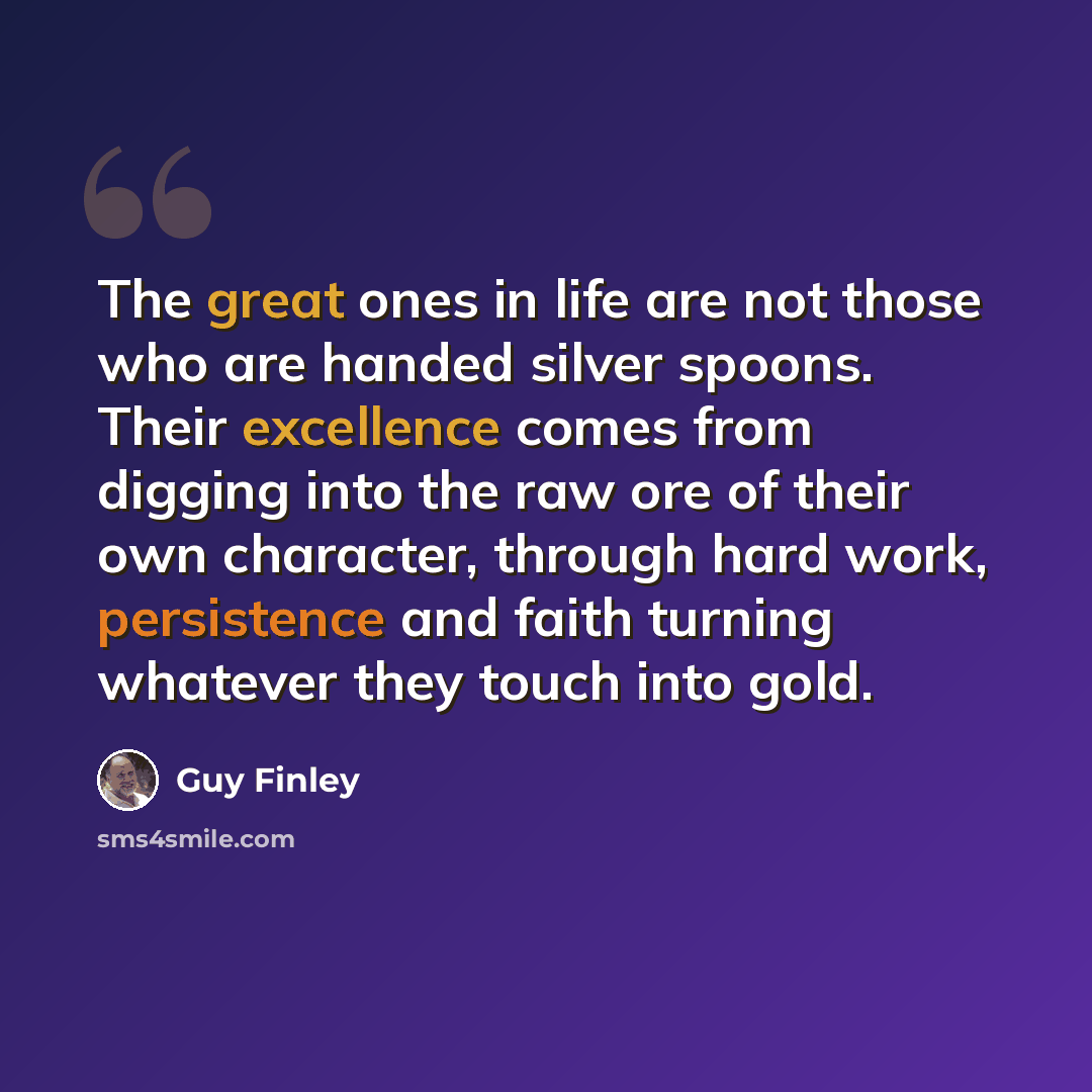 “The great ones in life are not those who are handed silver spoons. Their excellence comes from digging into the raw ore of their own character, through hard work, persistence and faith turning whatever they touch into gold.” quote by Guy Finley