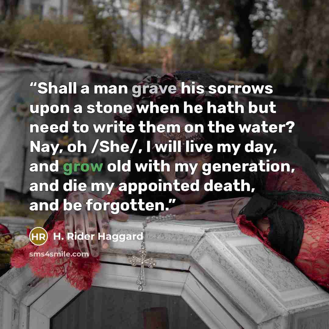 “Shall a man grave his sorrows upon a stone when he hath but need to write them on the water? Nay, oh /She/, I will live my day, and grow old with my generation, and die my appointed death, and be forgotten.” quote by H. Rider Haggard