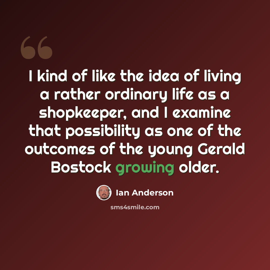 “I kind of like the idea of living a rather ordinary life as a shopkeeper, and I examine that possibility as one of the outcomes of the young Gerald Bostock growing older.” quote by Ian Anderson