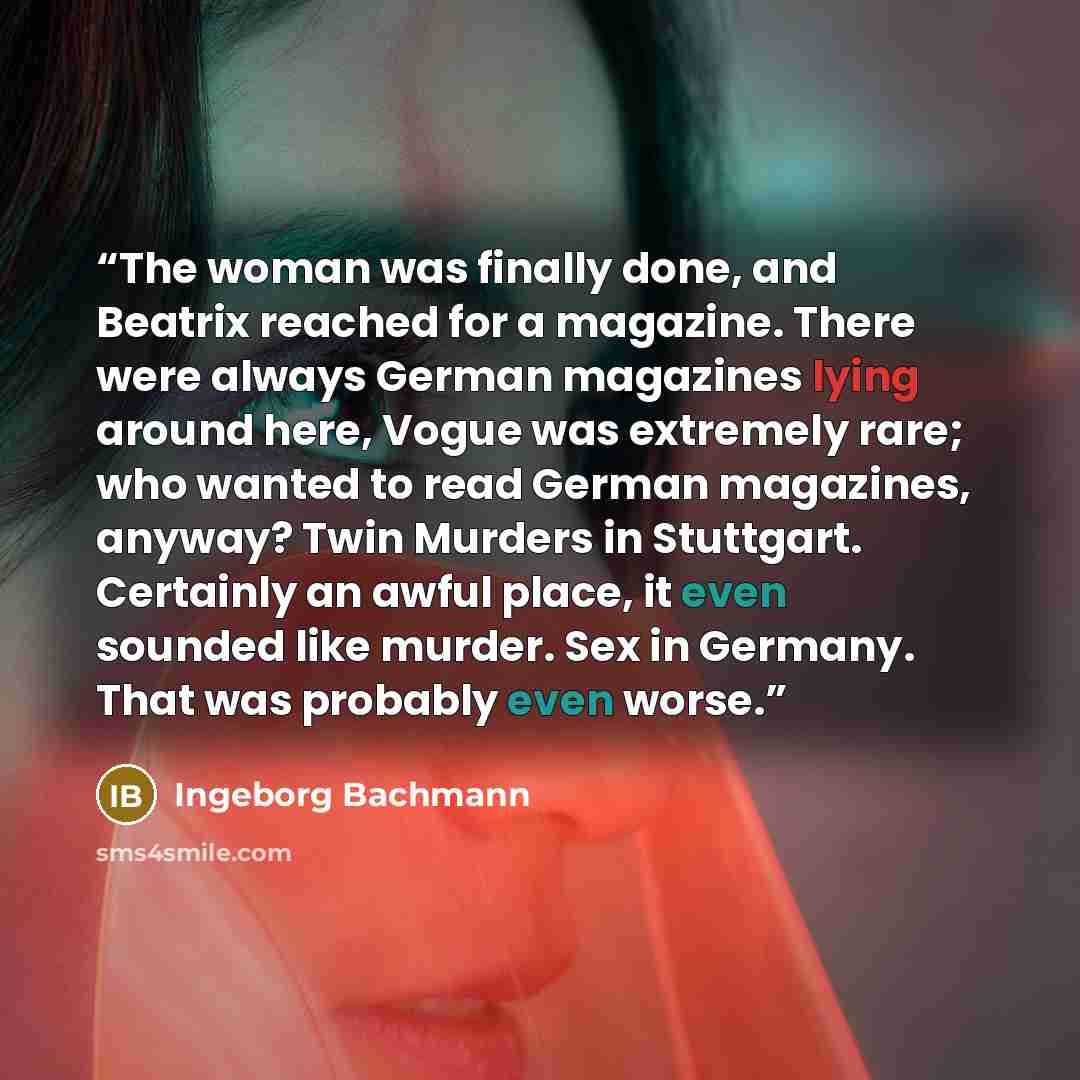 “The woman was finally done, and Beatrix reached for a magazine. There were always German magazines lying around here, Vogue was extremely rare; who wanted to read German magazines, anyway? Twin Murders in Stuttgart. Certainly an awful place, it even sounded like murder. Sex in Germany. That was…” quote by Ingeborg Bachmann