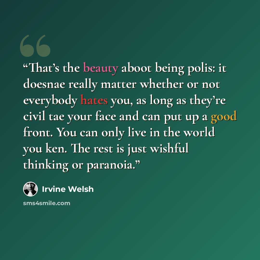 “That’s the beauty aboot being polis: it doesnae really matter whether or not everybody hates you, as long as they’re civil tae your face and can put up a good front. You can only live in the world you ken. The rest is just wishful thinking or paranoia.” quote by Irvine Welsh