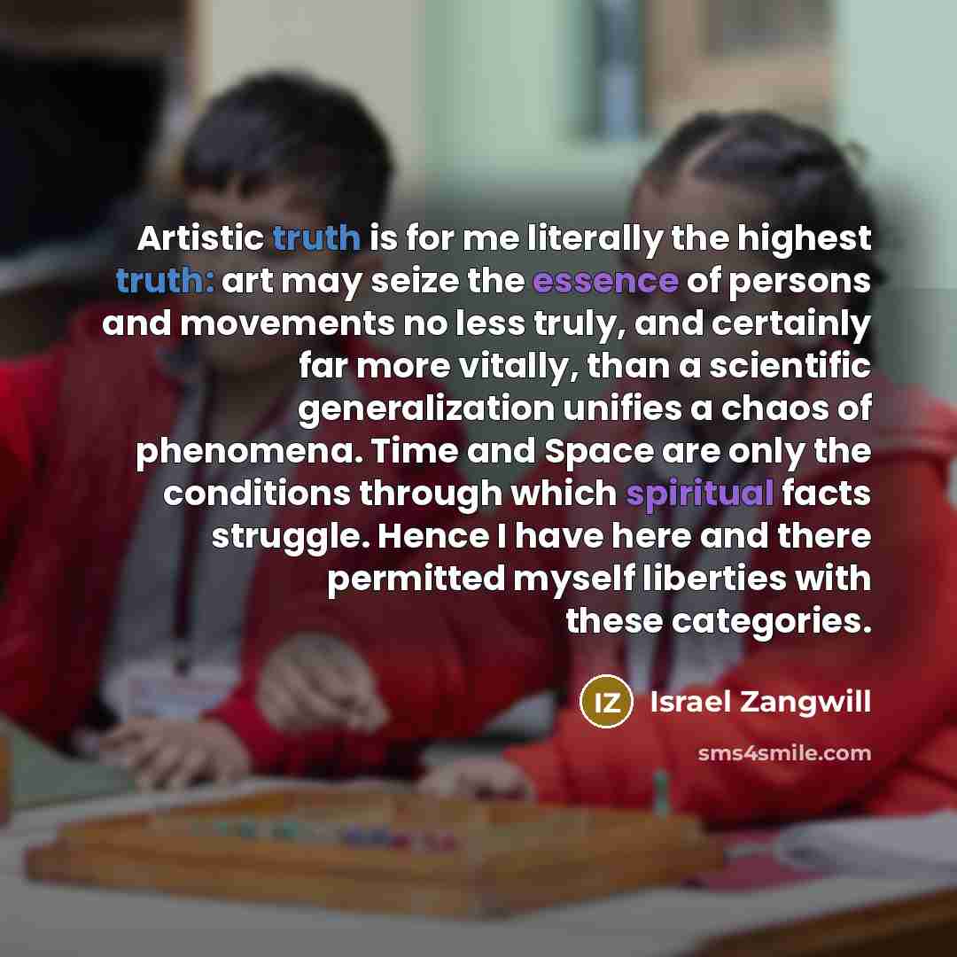 “Artistic truth is for me literally the highest truth: art may seize the essence of persons and movements no less truly, and certainly far more vitally, than a scientific generalization unifies a chaos of phenomena. Time and Space are only the conditions through which spiritual facts struggle…” quote by Israel Zangwill