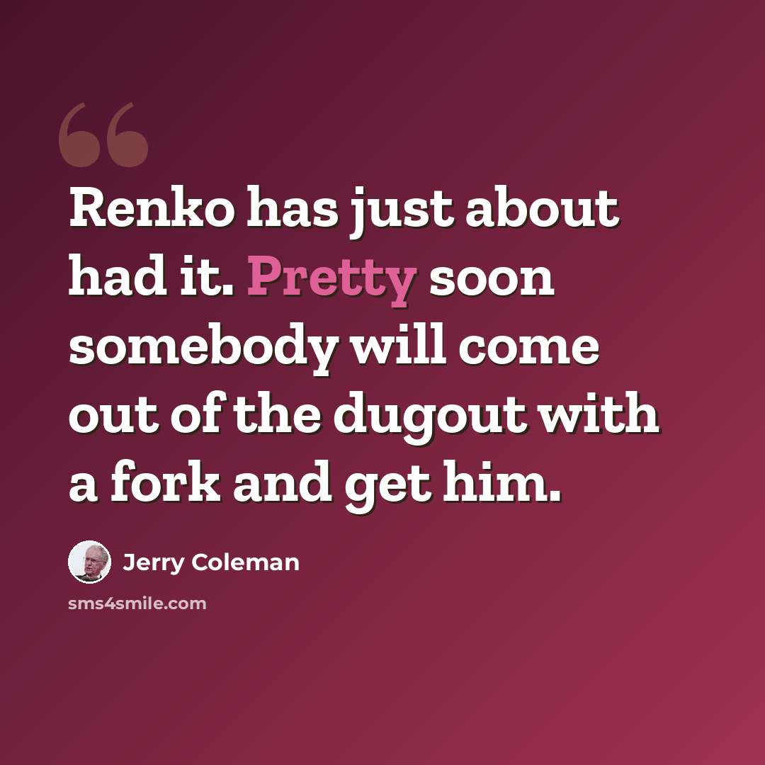 “Renko has just about had it. Pretty soon somebody will come out of the dugout with a fork and get him.” quote by Jerry Coleman