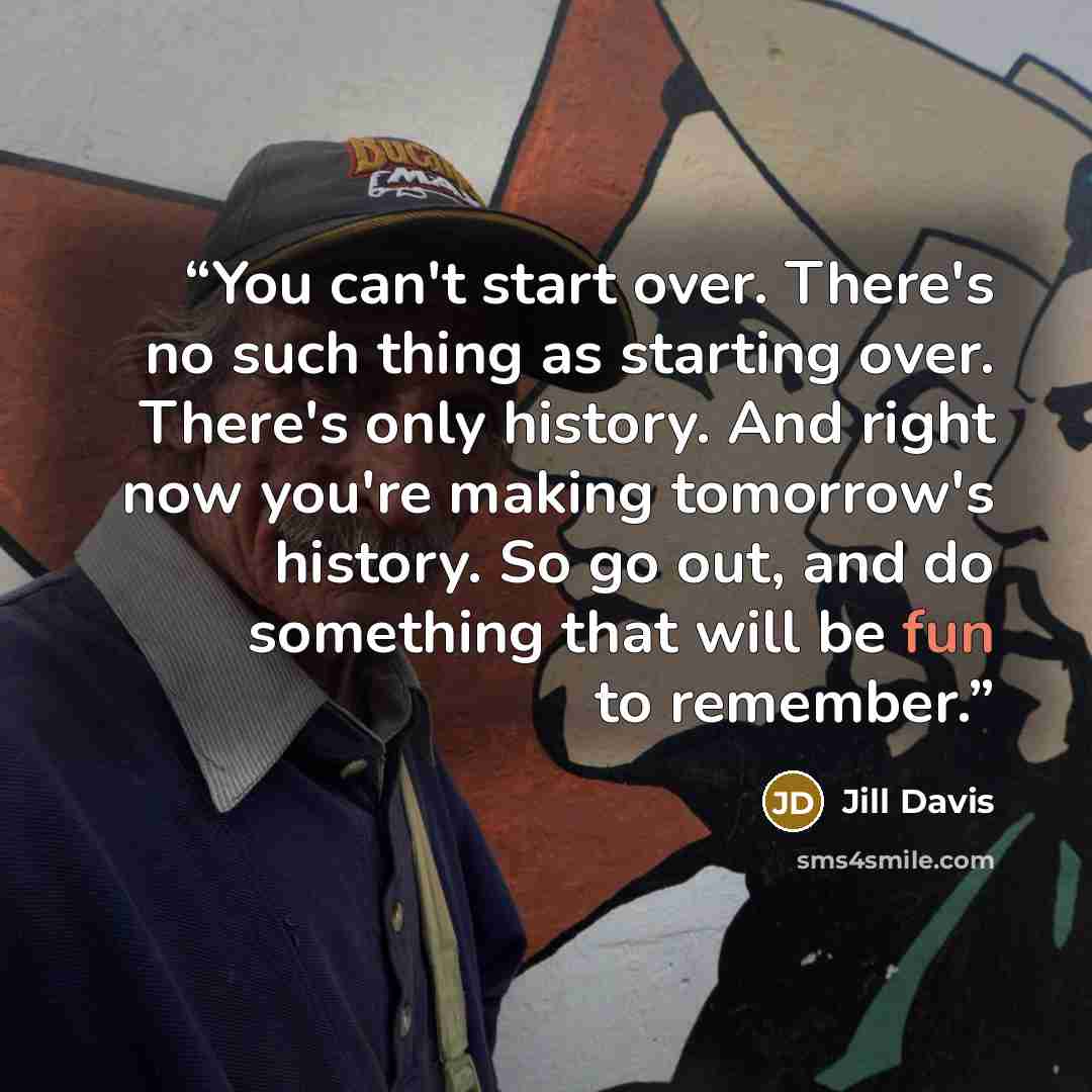 “You can't start over. There's no such thing as starting over. There's only history. And right now you're making tomorrow's history. So go out, and do something that will be fun to remember.” quote by Jill Davis