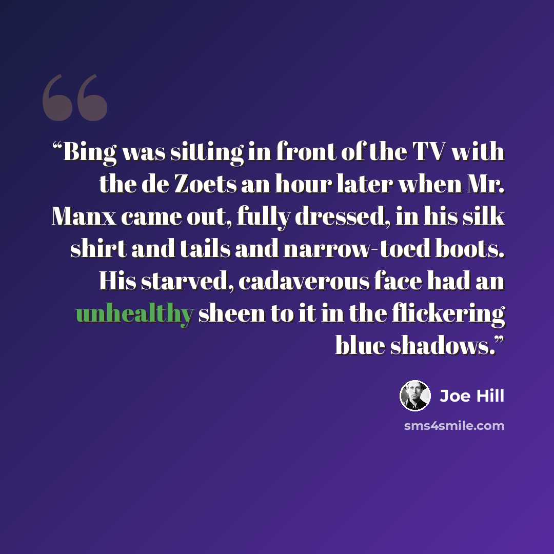“Bing was sitting in front of the TV with the de Zoets an hour later when Mr. Manx came out, fully dressed, in his silk shirt and tails and narrow-toed boots. His starved, cadaverous face had an unhealthy sheen to it in the flickering blue shadows.” quote by Joe Hill