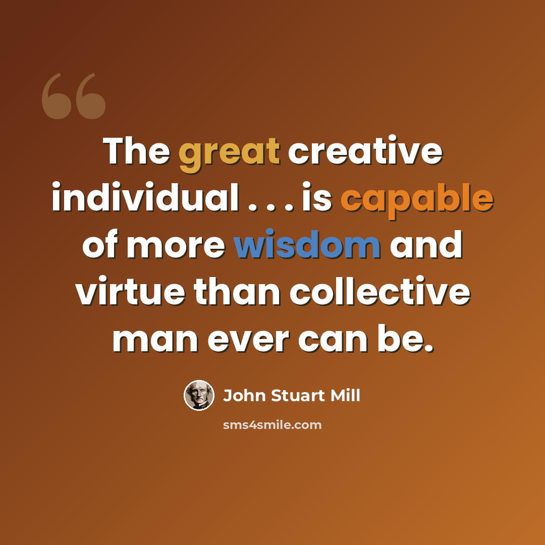 “The great creative individual . . . is capable of more wisdom and virtue than collective man ever can be.” quote by John Stuart Mill