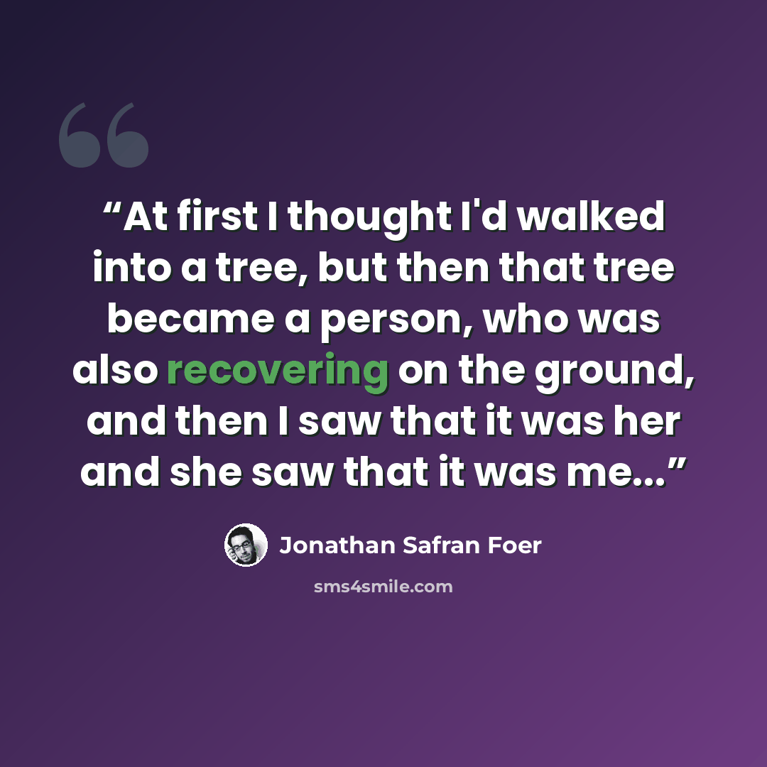 “At first I thought I'd walked into a tree, but then that tree became a person, who was also recovering on the ground, and then I saw that it was her and she saw that it was me...” quote by Jonathan Safran Foer