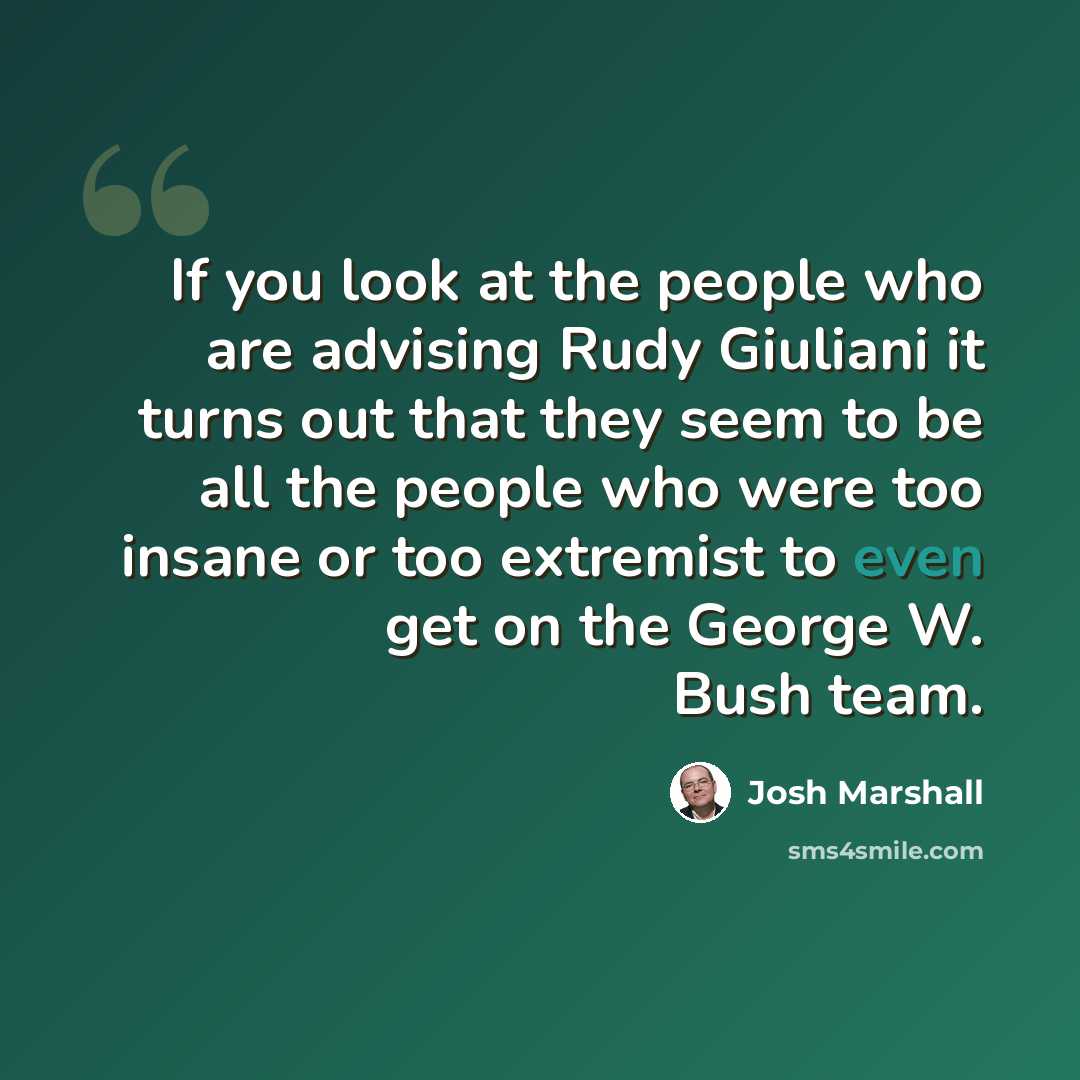“If you look at the people who are advising Rudy Giuliani it turns out that they seem to be all the people who were too insane or too extremist to even get on the George W. Bush team.” quote by Josh Marshall
