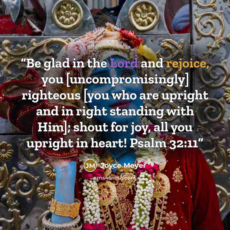 “Be glad in the Lord and rejoice, you [uncompromisingly] righteous [you who are upright and in right standing with Him]; shout for joy, all you upright in heart! Psalm 32:11” quote by Joyce Meyer