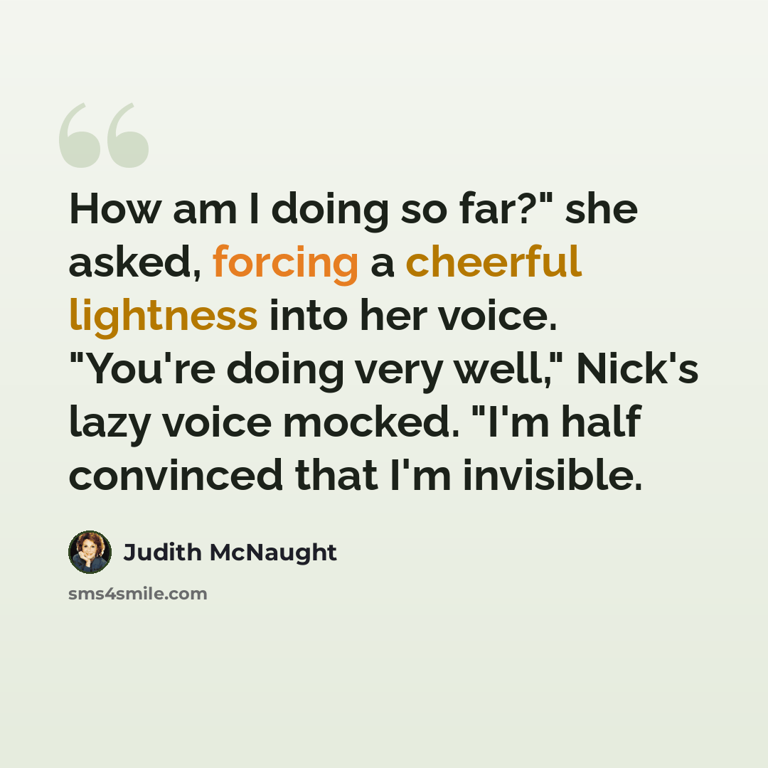 “How am I doing so far?" she asked, forcing a cheerful lightness into her voice. "You're doing very well," Nick's lazy voice mocked. "I'm half convinced that I'm invisible.” quote by Judith McNaught