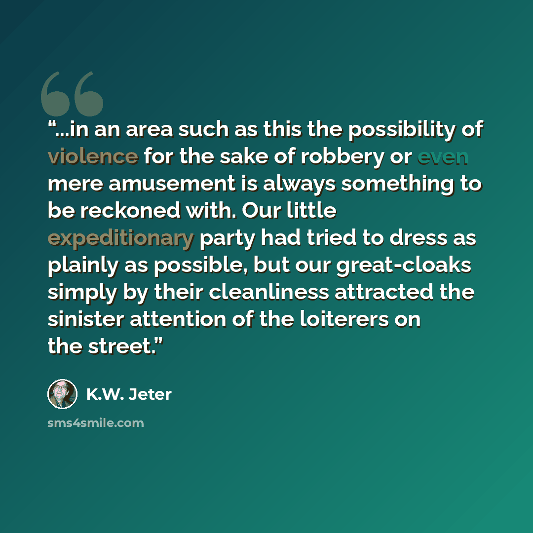 “...in an area such as this the possibility of violence for the sake of robbery or even mere amusement is always something to be reckoned with. Our little expeditionary party had tried to dress as plainly as possible, but our great-cloaks simply by their cleanliness attracted the sinister attention…” quote by K.W. Jeter