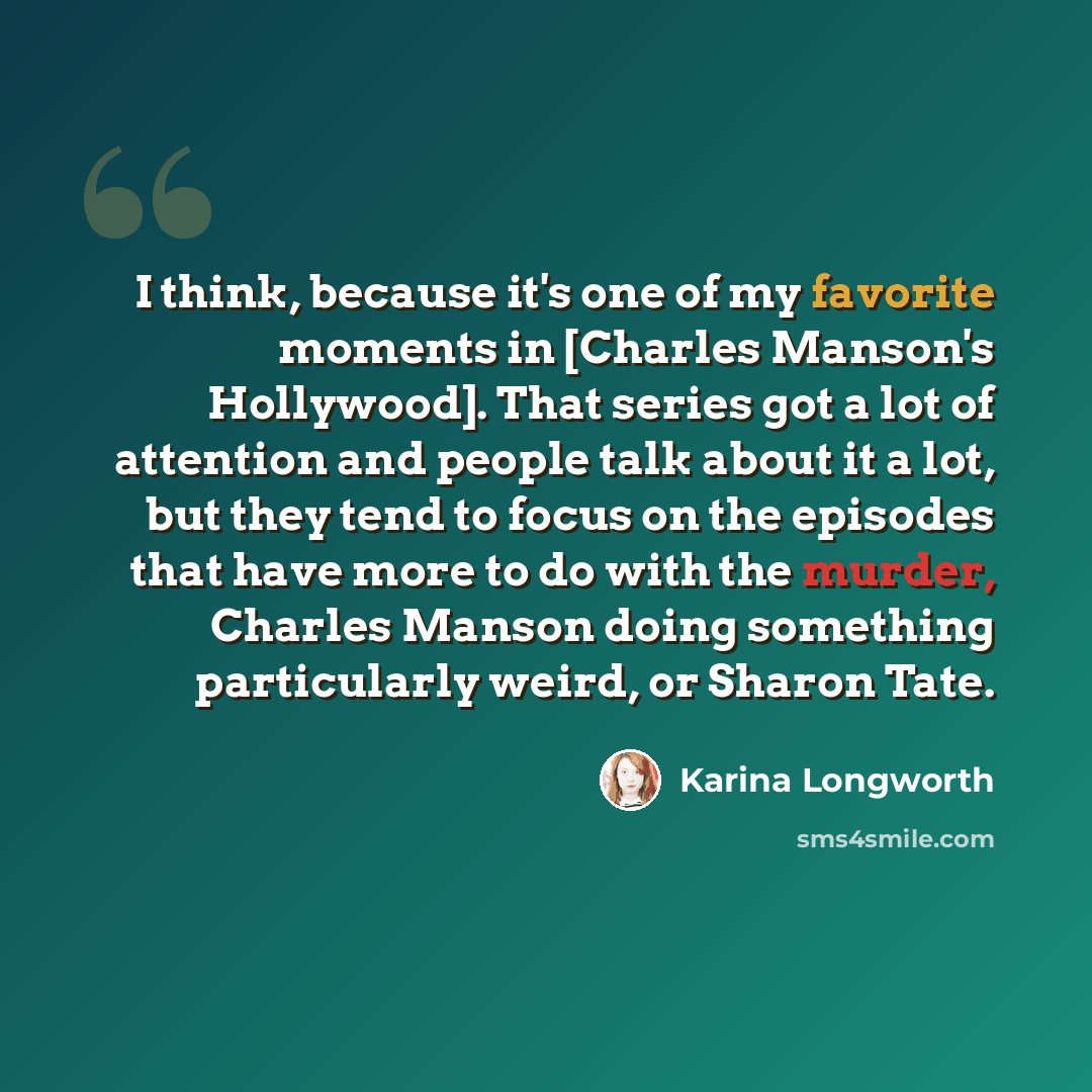 “I think, because it's one of my favorite moments in [Charles Manson's Hollywood]. That series got a lot of attention and people talk about it a lot, but they tend to focus on the episodes that have more to do with the murder, Charles Manson doing something particularly weird, or Sharon Tate.” quote by Karina Longworth