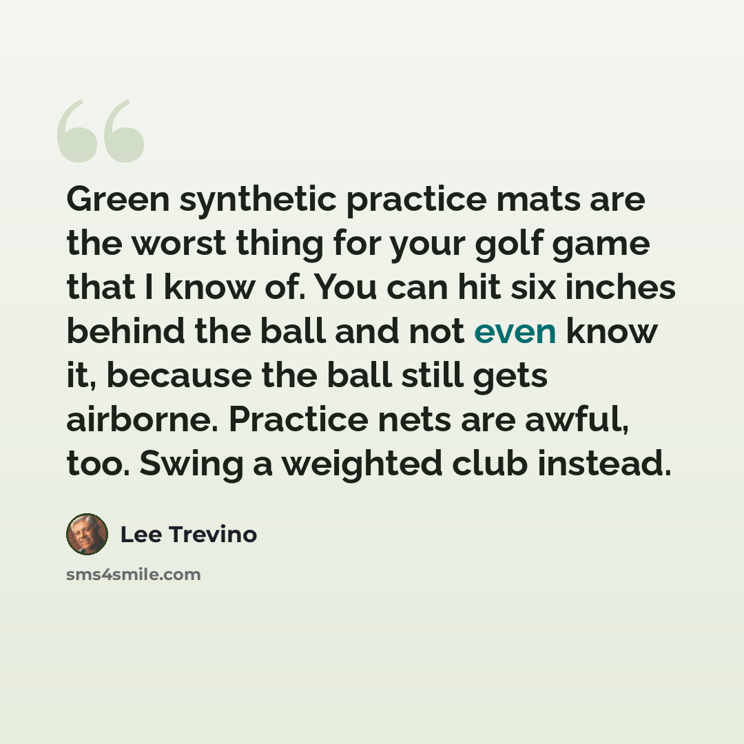 “Green synthetic practice mats are the worst thing for your golf game that I know of. You can hit six inches behind the ball and not even know it, because the ball still gets airborne. Practice nets are awful, too. Swing a weighted club instead.” quote by Lee Trevino