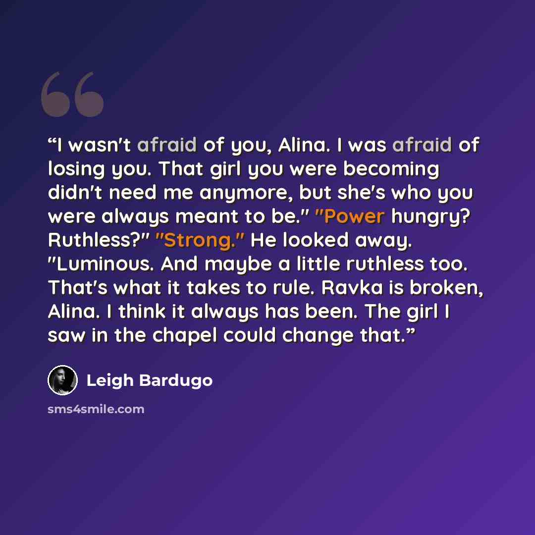 “I wasn't afraid of you, Alina. I was afraid of losing you. That girl you were becoming didn't need me anymore, but she's who you were always meant to be." "Power hungry? Ruthless?" "Strong." He looked away. "Luminous. And maybe a little ruthless too. That's what it takes to rule. Ravka is broken…” quote by Leigh Bardugo