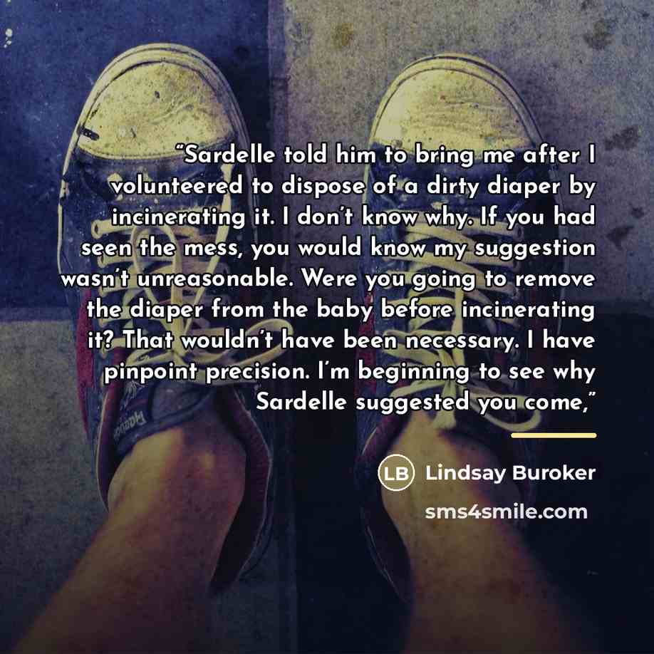 “Sardelle told him to bring me after I volunteered to dispose of a dirty diaper by incinerating it. I don’t know why. If you had seen the mess, you would know my suggestion wasn’t unreasonable. Were you going to remove the diaper from the baby before incinerating it? That wouldn’t have been…” quote by Lindsay Buroker