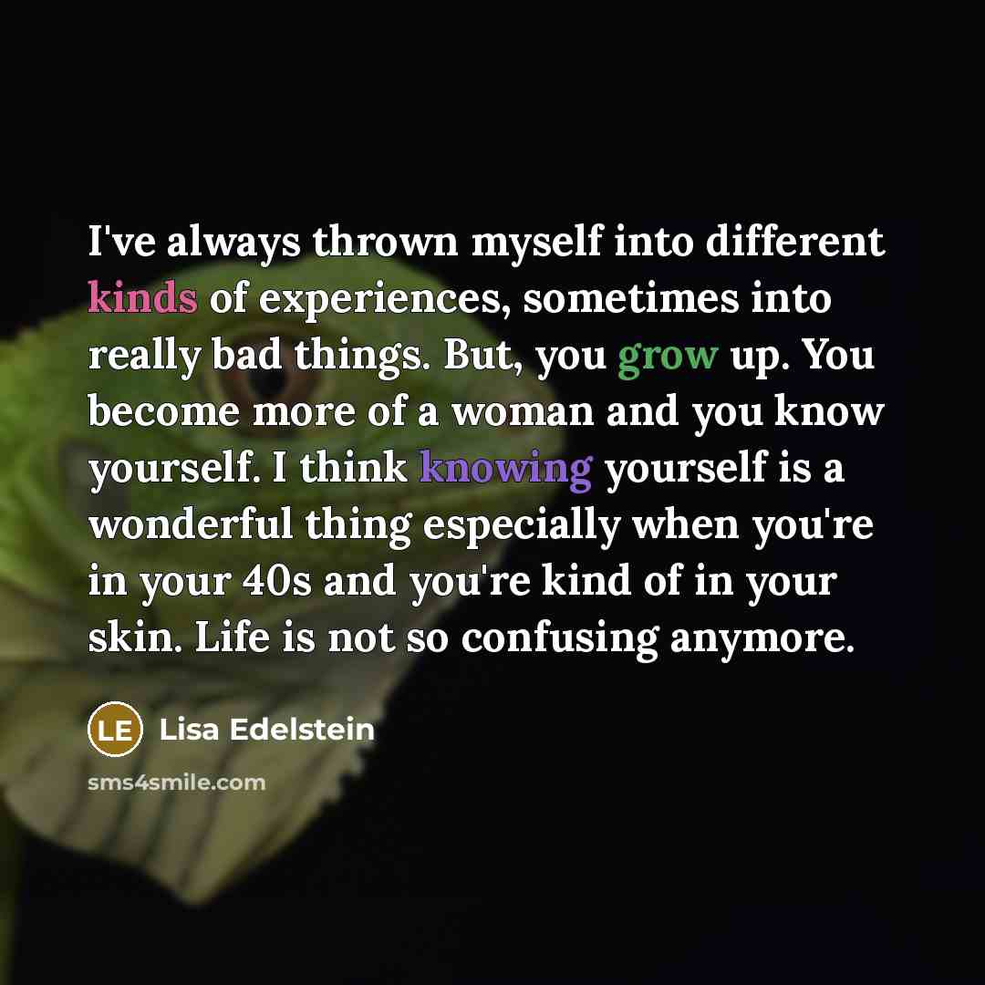 “I've always thrown myself into different kinds of experiences, sometimes into really bad things. But, you grow up. You become more of a woman and you know yourself. I think knowing yourself is a wonderful thing especially when you're in your 40s and you're kind of in your skin. Life is not so…” quote by Lisa Edelstein