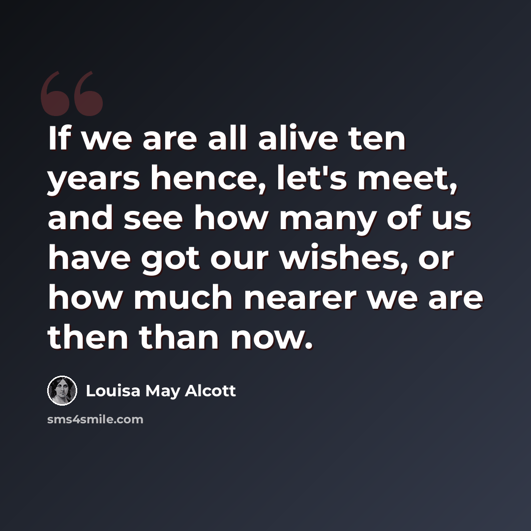 “If we are all alive ten years hence, let's meet, and see how many of us have got our wishes, or how much nearer we are then than now.” quote by Louisa May Alcott