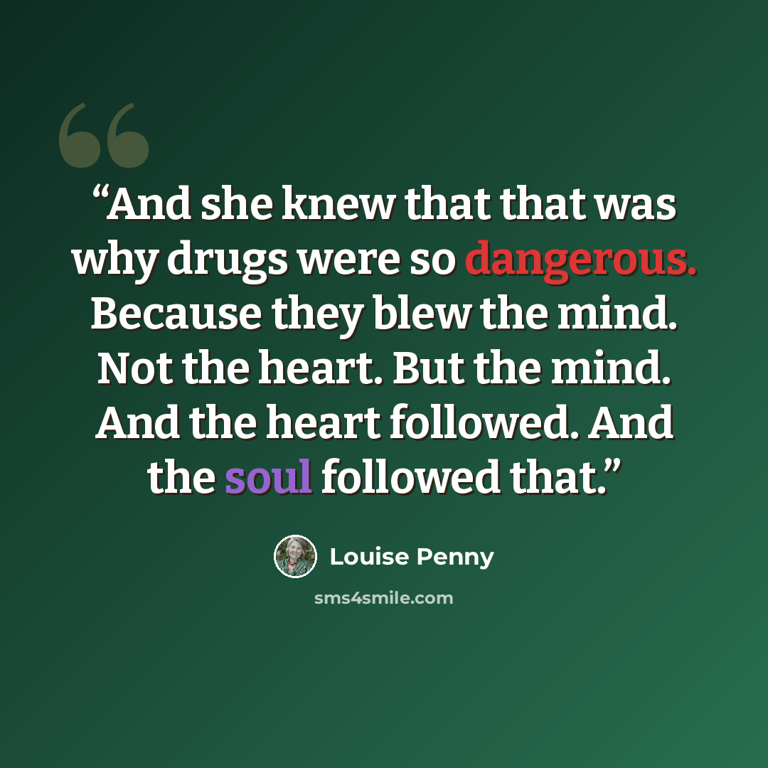 “And she knew that that was why drugs were so dangerous. Because they blew the mind. Not the heart. But the mind. And the heart followed. And the soul followed that.” quote by Louise Penny
