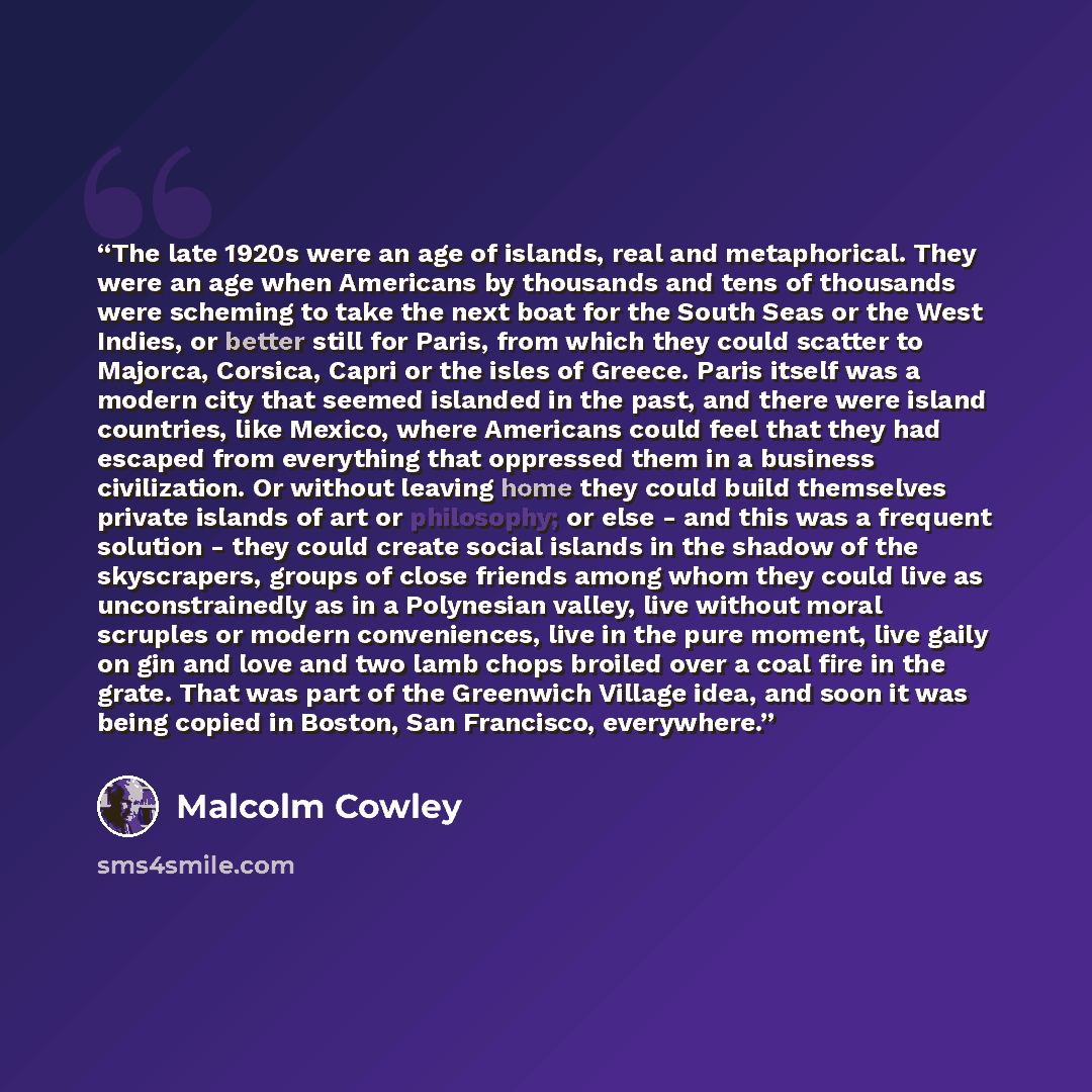 “The late 1920s were an age of islands, real and metaphorical. They were an age when Americans by thousands and tens of thousands were scheming to take the next boat for the South Seas or the West Indies, or better still for Paris, from which they could scatter to Majorca, Corsica, Capri or the…” quote by Malcolm Cowley