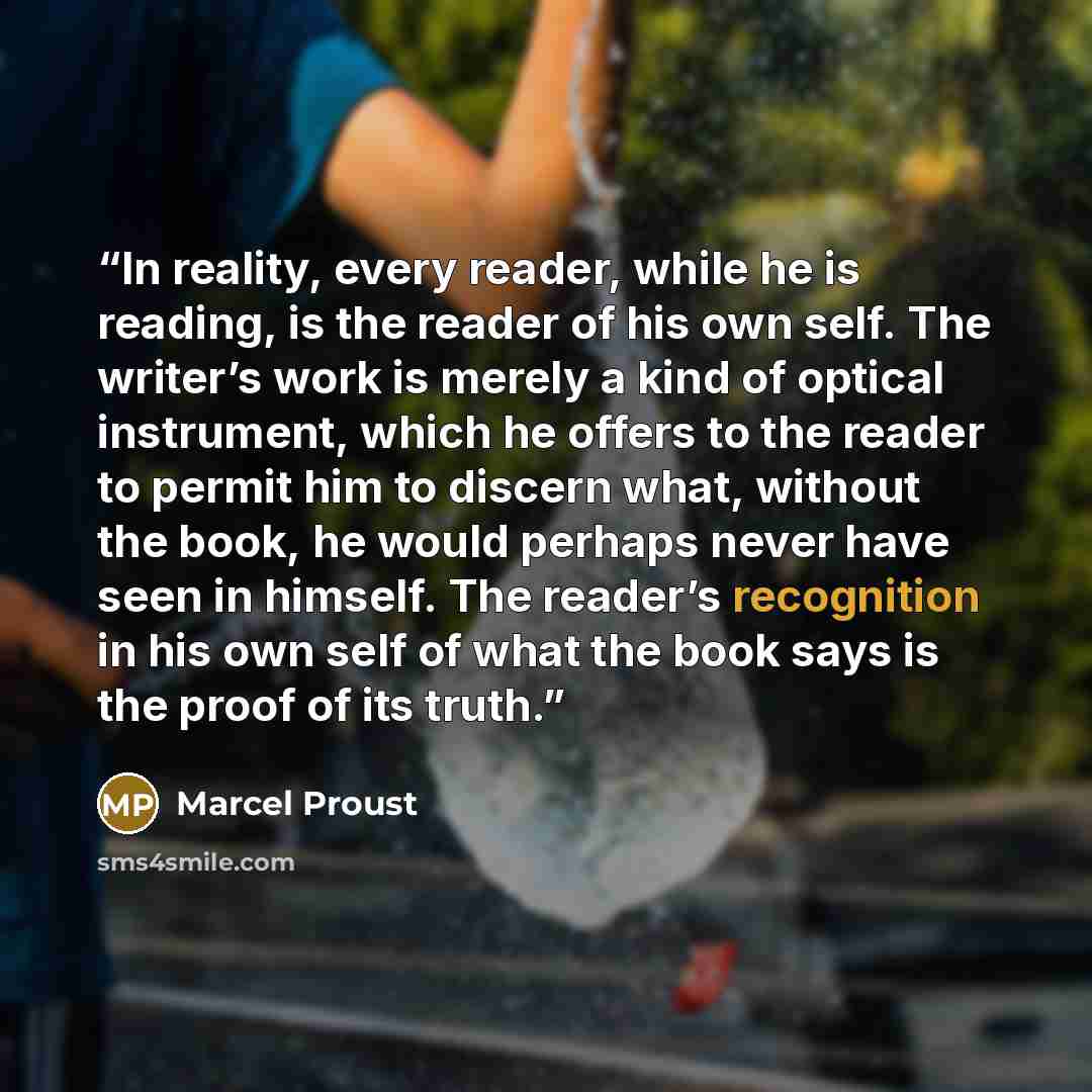 “In reality, every reader, while he is reading, is the reader of his own self. The writer’s work is merely a kind of optical instrument, which he offers to the reader to permit him to discern what, without the book, he would perhaps never have seen in himself. The reader’s recognition in his own…” quote by Marcel Proust