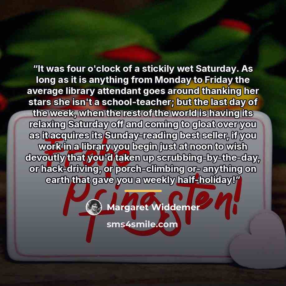 “It was four o'clock of a stickily wet Saturday. As long as it is anything from Monday to Friday the average library attendant goes around thanking her stars she isn't a school-teacher; but the last day of the week, when the rest of the world is having its relaxing Saturday off and coming to gloat…” quote by Margaret Widdemer