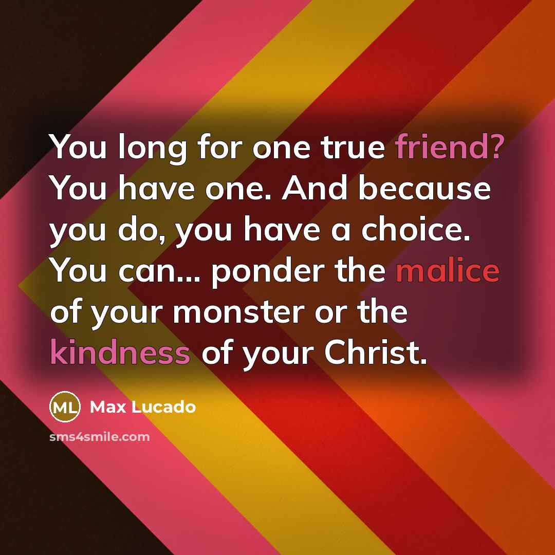 “You long for one true friend? You have one. And because you do, you have a choice. You can... ponder the malice of your monster or the kindness of your Christ.” quote by Max Lucado