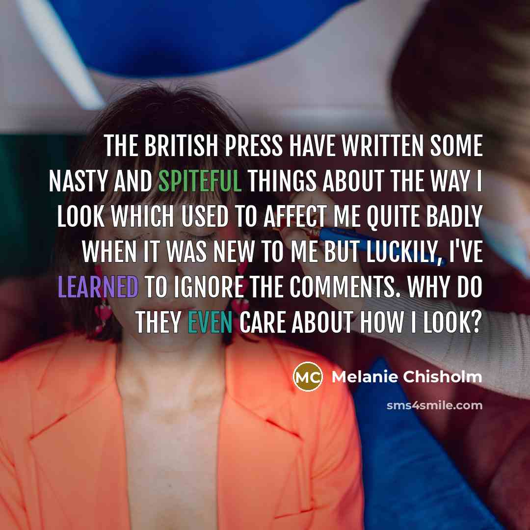 “The British press have written some nasty and spiteful things about the way I look which used to affect me quite badly when it was new to me but luckily, I've learned to ignore the comments. why do they even care about how I look?” quote by Melanie Chisholm