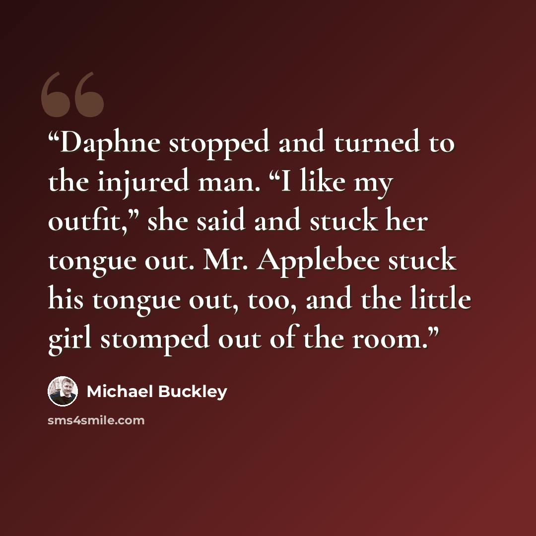 “Daphne stopped and turned to the injured man. “I like my outfit,” she said and stuck her tongue out. Mr. Applebee stuck his tongue out, too, and the little girl stomped out of the room.” quote by Michael Buckley