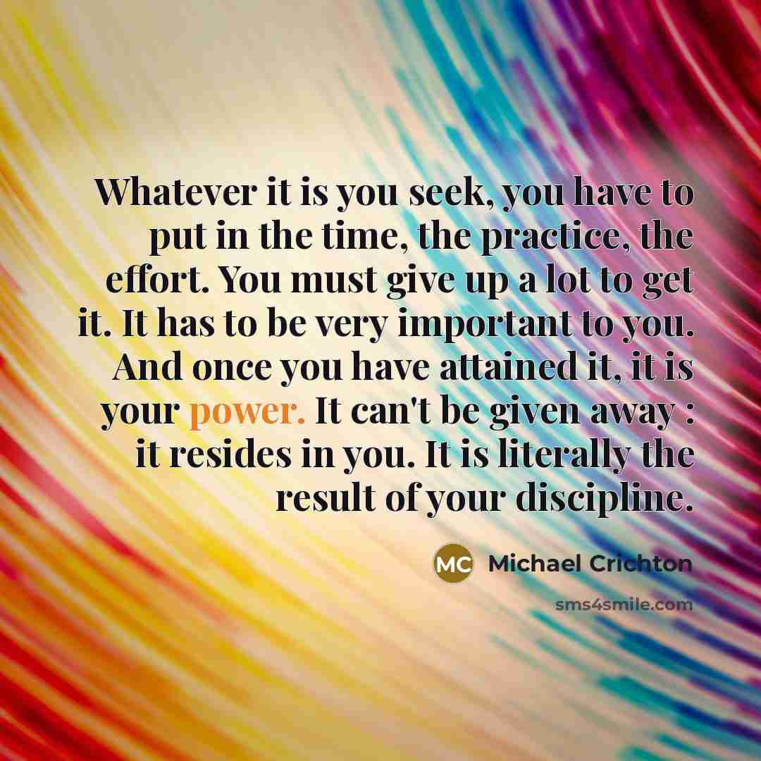 “Whatever it is you seek, you have to put in the time, the practice, the effort. You must give up a lot to get it. It has to be very important to you. And once you have attained it, it is your power. It can't be given away : it resides in you. It is literally the result of your discipline.” quote by Michael Crichton