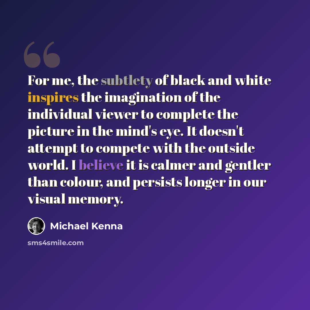 “For me, the subtlety of black and white inspires the imagination of the individual viewer to complete the picture in the mind's eye. It doesn't attempt to compete with the outside world. I believe it is calmer and gentler than colour, and persists longer in our visual memory.” quote by Michael Kenna