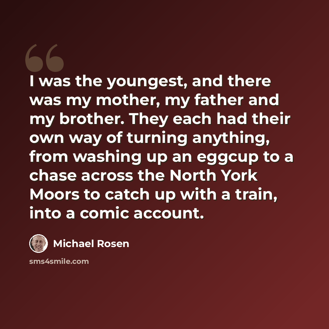 “I was the youngest, and there was my mother, my father and my brother. They each had their own way of turning anything, from washing up an eggcup to a chase across the North York Moors to catch up with a train, into a comic account.” quote by Michael Rosen