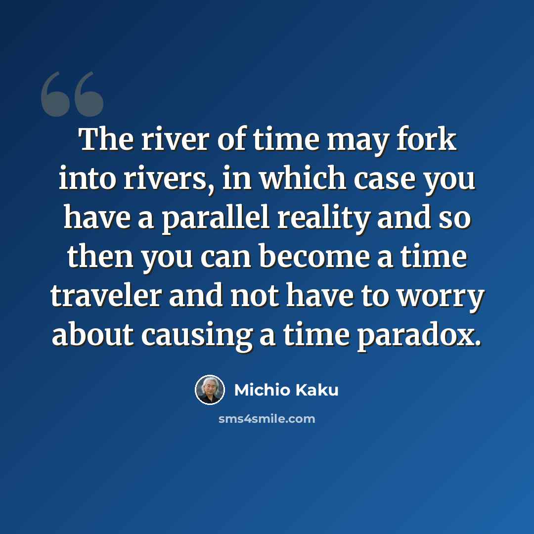“The river of time may fork into rivers, in which case you have a parallel reality and so then you can become a time traveler and not have to worry about causing a time paradox.” quote by Michio Kaku
