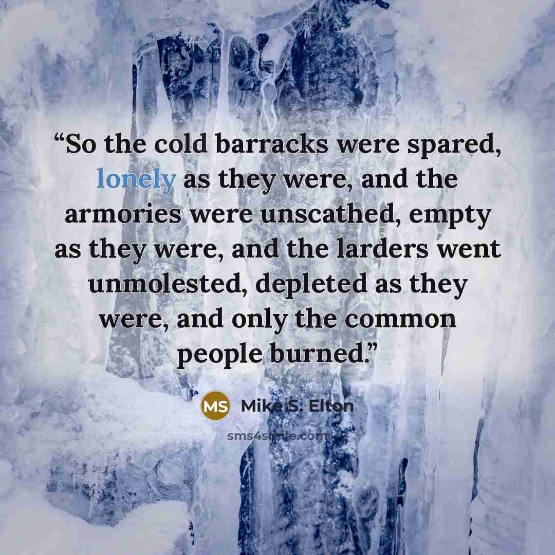 “So the cold barracks were spared, lonely as they were, and the armories were unscathed, empty as they were, and the larders went unmolested, depleted as they were, and only the common people burned.” quote by Mike S. Elton