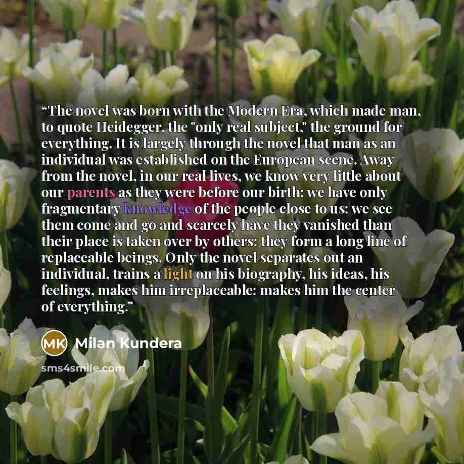 “The novel was born with the Modern Era, which made man, to quote Heidegger, the "only real subject," the ground for everything. It is largely through the novel that man as an individual was established on the European scene. Away from the novel, in our real lives, we know very little about our…” quote by Milan Kundera