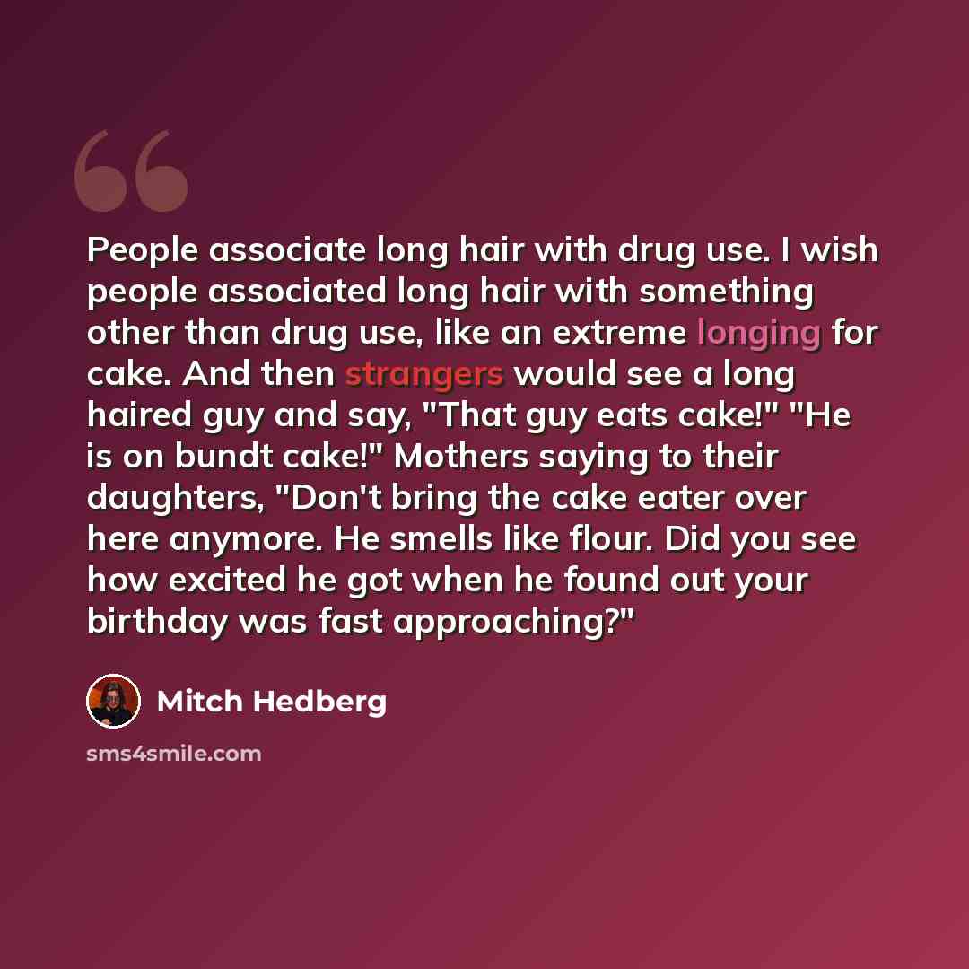 “People associate long hair with drug use. I wish people associated long hair with something other than drug use, like an extreme longing for cake. And then strangers would see a long haired guy and say, "That guy eats cake!" "He is on bundt cake!" Mothers saying to their daughters, "Don't bring…” quote by Mitch Hedberg