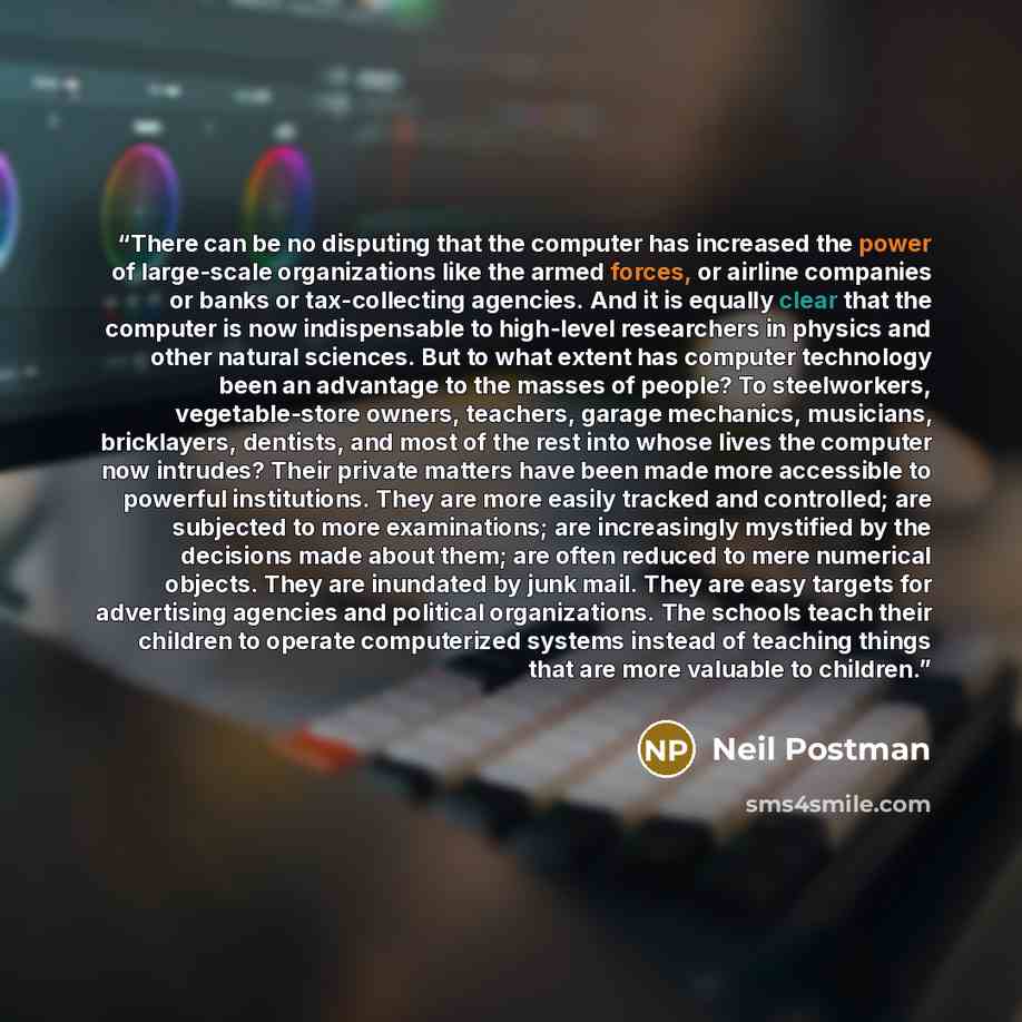 “There can be no disputing that the computer has increased the power of large-scale organizations like the armed forces, or airline companies or banks or tax-collecting agencies. And it is equally clear that the computer is now indispensable to high-level researchers in physics and other natural…” quote by Neil Postman