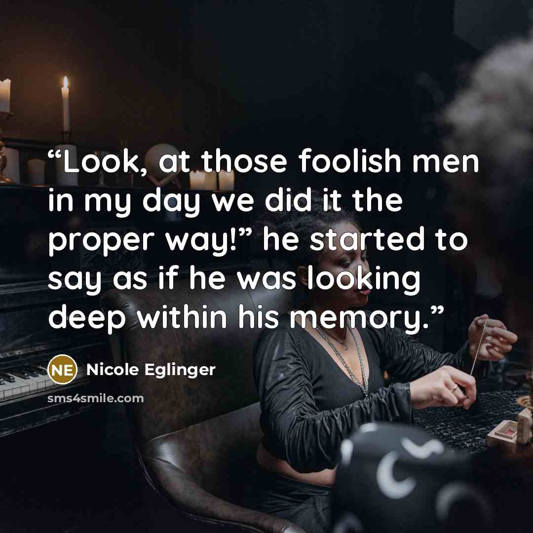 “Look, at those foolish men in my day we did it the proper way!” he started to say as if he was looking deep within his memory.” quote by Nicole Eglinger
