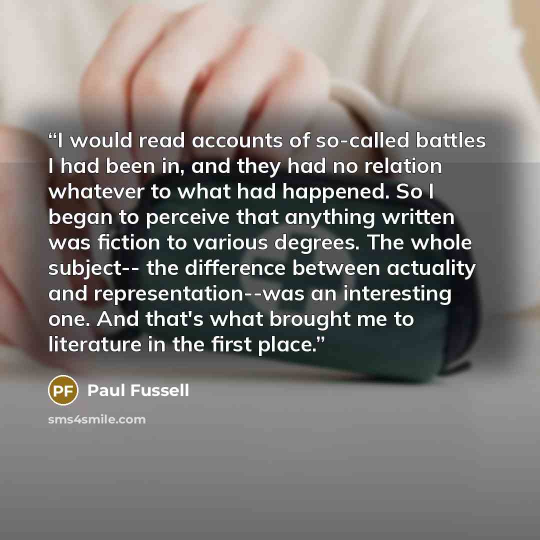 “I would read accounts of so-called battles I had been in, and they had no relation whatever to what had happened. So I began to perceive that anything written was fiction to various degrees. The whole subject-- the difference between actuality and representation--was an interesting one. And that's…” quote by Paul Fussell