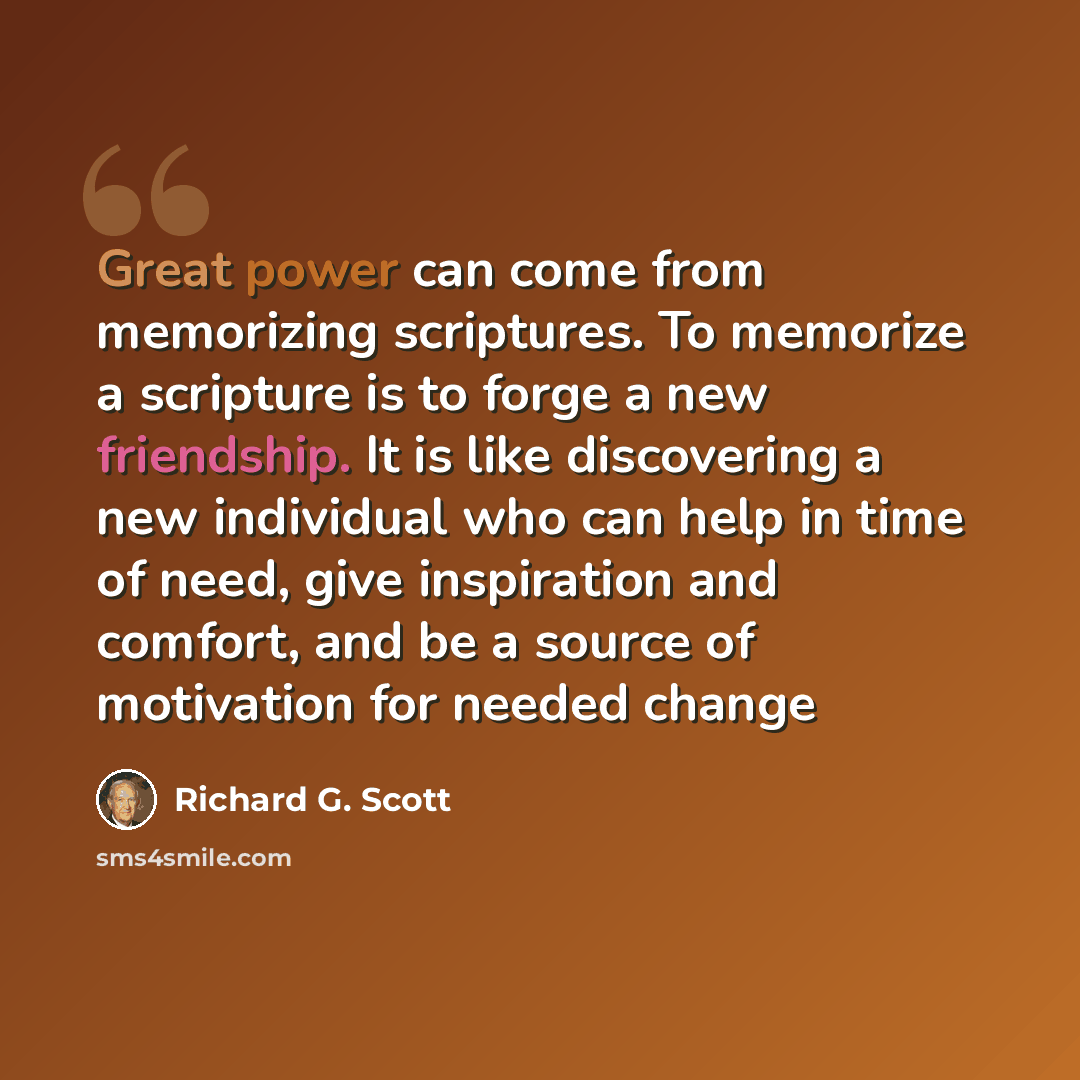 “Great power can come from memorizing scriptures. To memorize a scripture is to forge a new friendship. It is like discovering a new individual who can help in time of need, give inspiration and comfort, and be a source of motivation for needed change” quote by Richard G. Scott