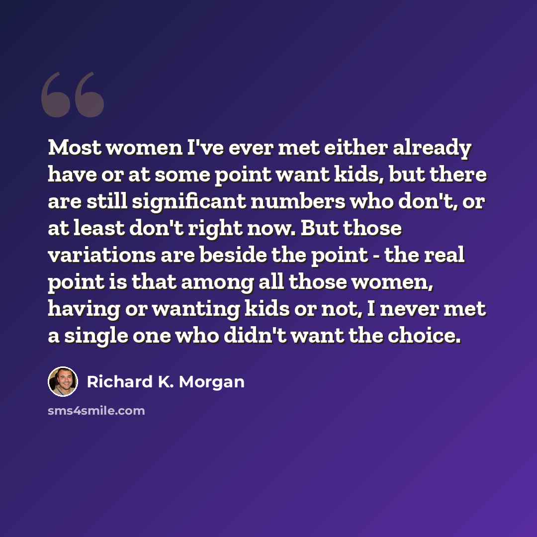 “Most women I've ever met either already have or at some point want kids, but there are still significant numbers who don't, or at least don't right now. But those variations are beside the point - the real point is that among all those women, having or wanting kids or not, I never met a single one…” quote by Richard K. Morgan