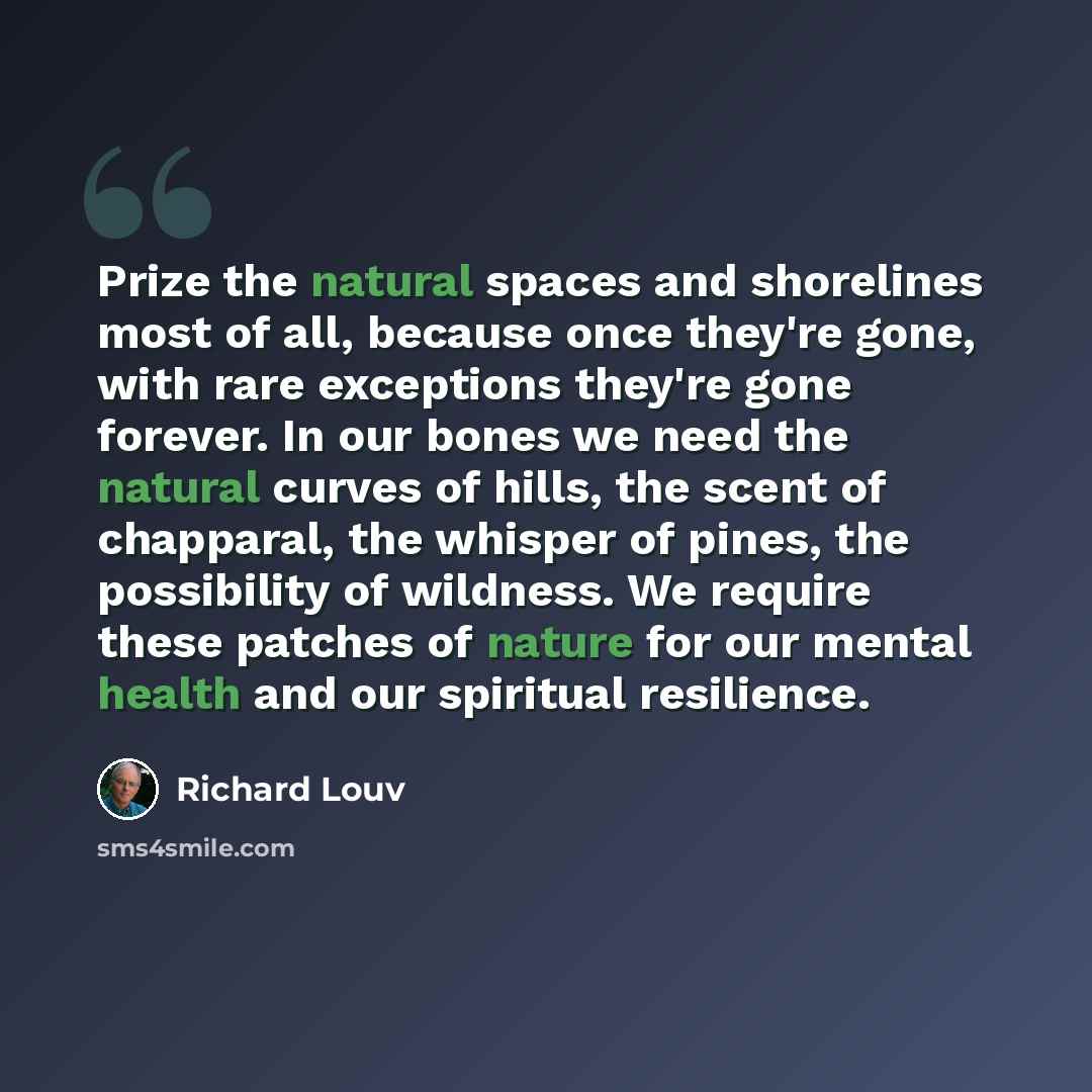 “Prize the natural spaces and shorelines most of all, because once they're gone, with rare exceptions they're gone forever. In our bones we need the natural curves of hills, the scent of chapparal, the whisper of pines, the possibility of wildness. We require these patches of nature for our mental…” quote by Richard Louv