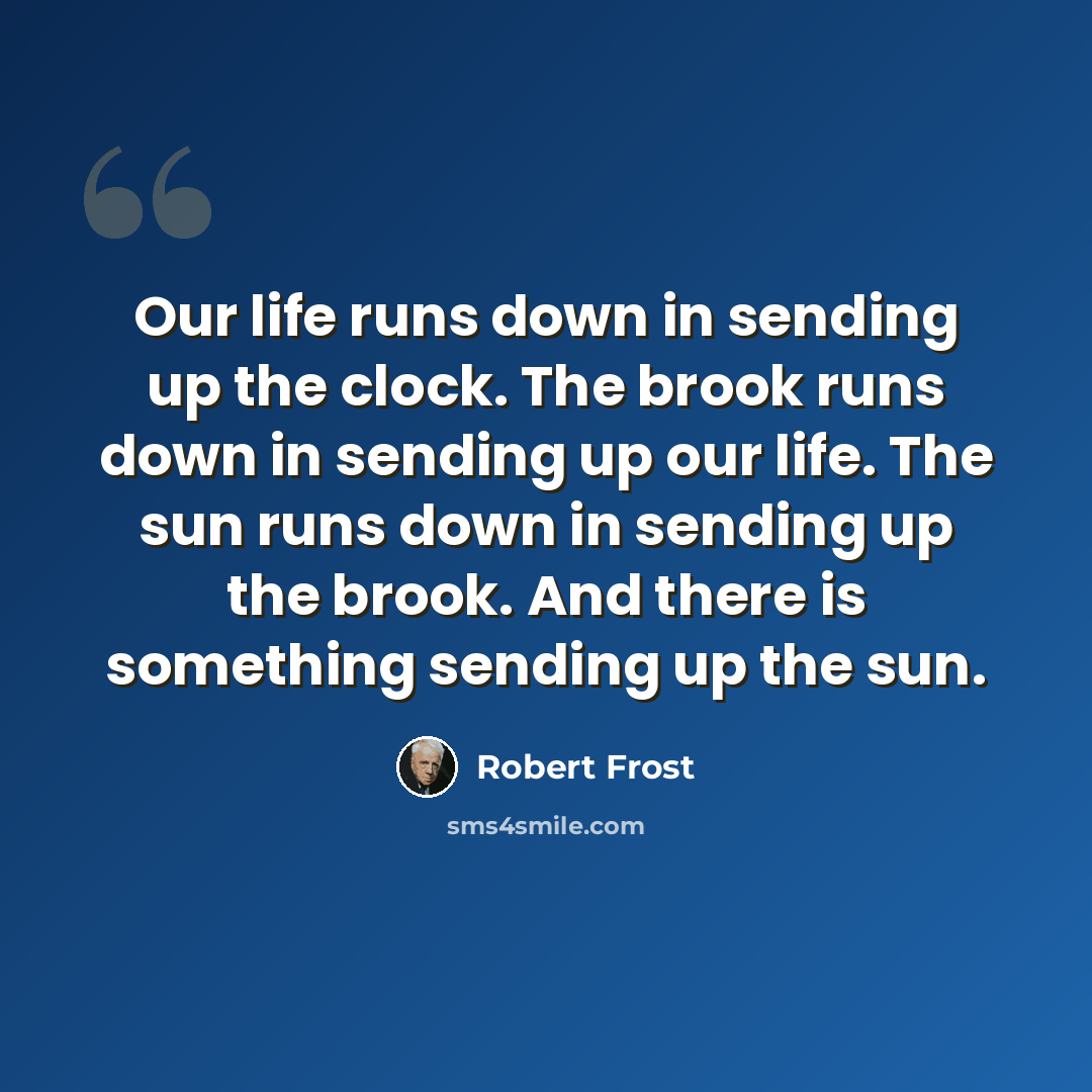 “Our life runs down in sending up the clock. The brook runs down in sending up our life. The sun runs down in sending up the brook. And there is something sending up the sun.” quote by Robert Frost